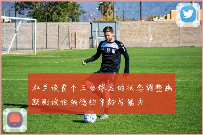 加兰谈首个三分球后的状态调整幽默测试伦纳德的年龄与能力