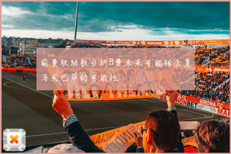 前曼联助教分析B费未来可能转会皇马或巴萨的可能性