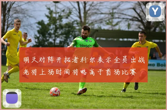 明天对阵开拓者科尔表示全员出战老将上场时间将略高于首场比赛