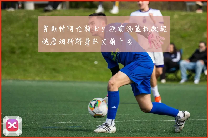 贾勒特阿伦骑士生涯前场篮板数超越詹姆斯跻身队史前十名