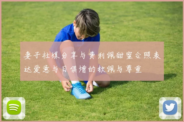 妻子社媒分享与费利佩甜蜜合照表达爱意与日俱增的钦佩与尊重