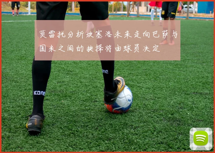 莫雷托分析坎塞洛未来走向巴萨与国米之间的抉择将由球员决定