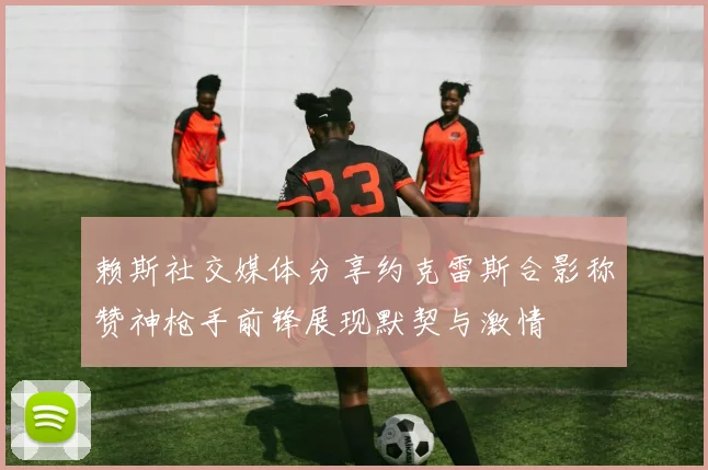 赖斯社交媒体分享约克雷斯合影称赞神枪手前锋展现默契与激情